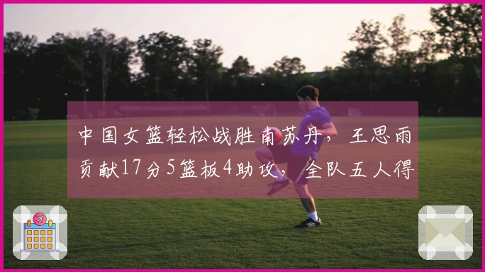 中国女篮轻松战胜南苏丹，王思雨贡献17分5篮板4助攻，全队五人得分上双