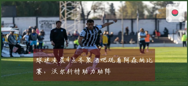 球迷凌晨4点齐聚酒吧观看阿森纳比赛，沃尔科特助力助阵