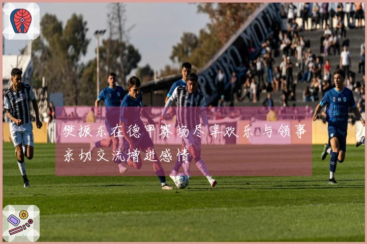 樊振东在德甲赛场尽享欢乐 与领事亲切交流增进感情