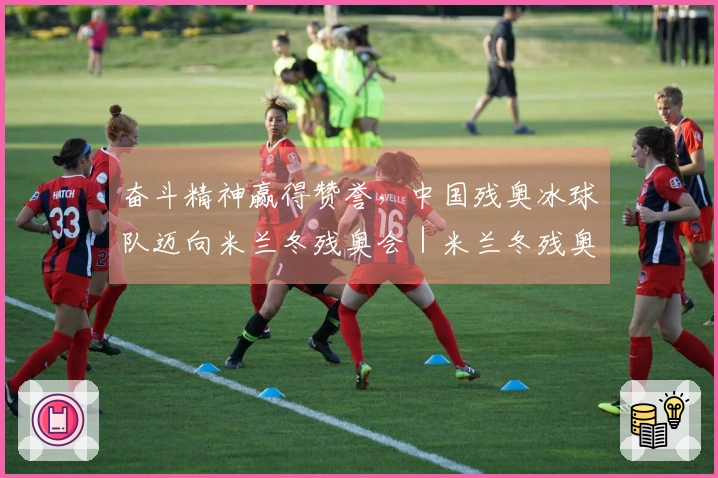 奋斗精神赢得赞誉，中国残奥冰球队迈向米兰冬残奥会｜米兰冬残奥会特别报道