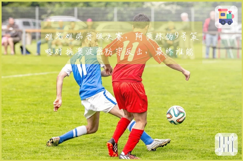 难兄难弟晋级决赛，阿莫林伪9号策略对抗澳波密防守反击，最终谁能夺冠