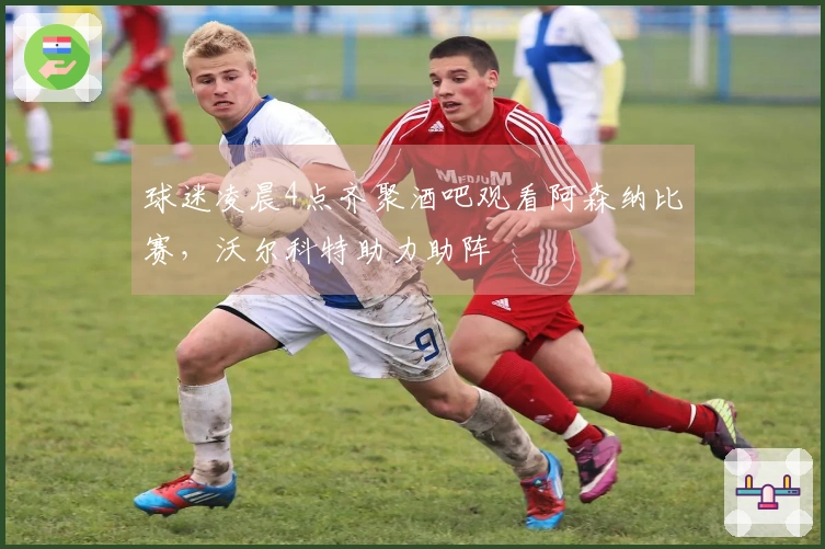 球迷凌晨4点齐聚酒吧观看阿森纳比赛，沃尔科特助力助阵