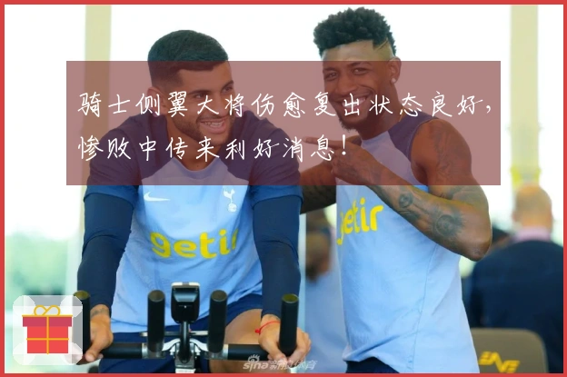 骑士侧翼大将伤愈复出状态良好，惨败中传来利好消息！