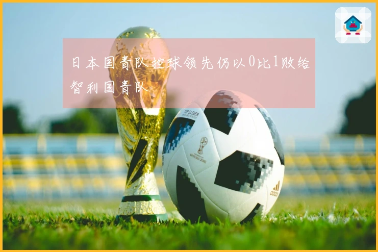 日本国青队控球领先仍以0比1败给智利国青队