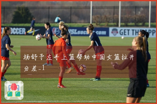 杨舒予左手上篮帮助中国女篮拉开分差_1