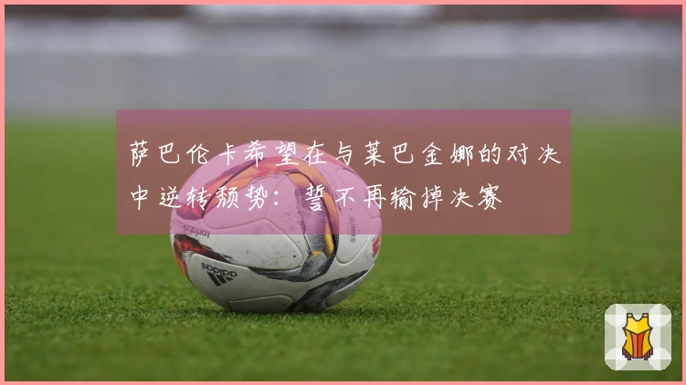 萨巴伦卡希望在与莱巴金娜的对决中逆转颓势：誓不再输掉决赛