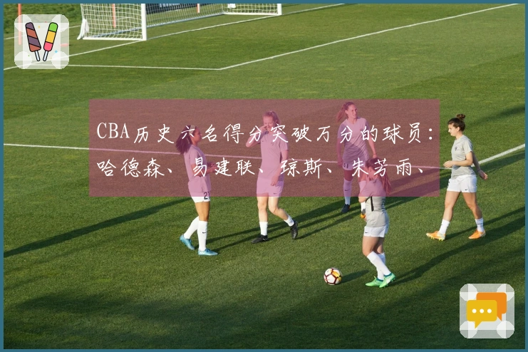 CBA历史六名得分突破万分的球员：哈德森、易建联、琼斯、朱芳雨、刘炜、王哲林