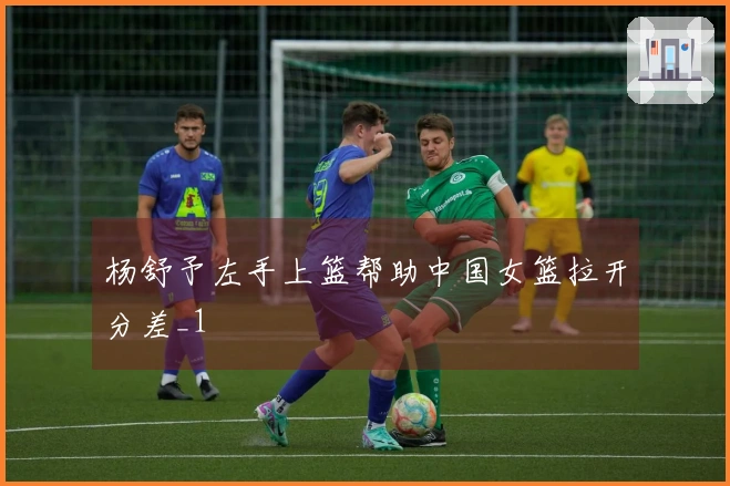 杨舒予左手上篮帮助中国女篮拉开分差_1