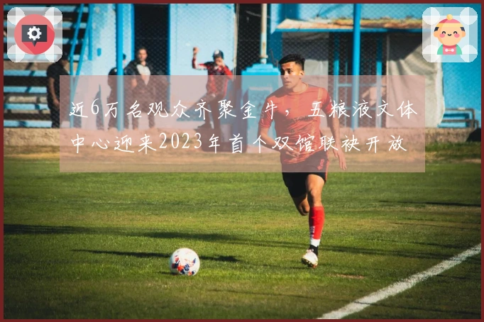 近6万名观众齐聚金牛，五粮液文体中心迎来2023年首个双馆联袂开放盛典