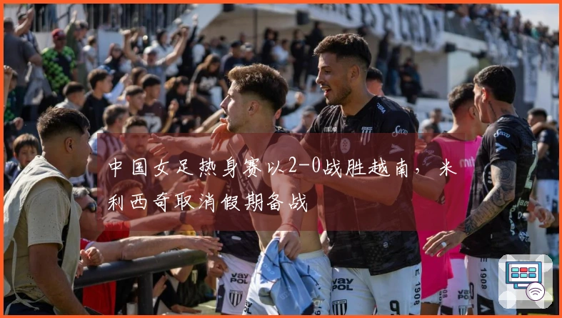 中国女足热身赛以2-0战胜越南，米利西奇取消假期备战