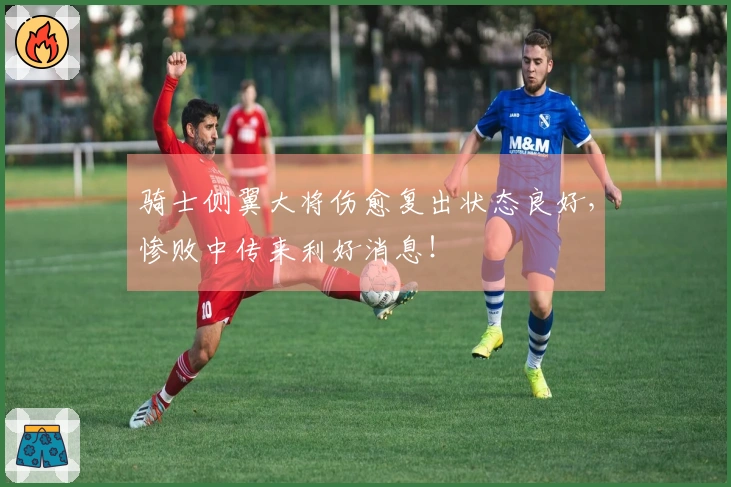 骑士侧翼大将伤愈复出状态良好，惨败中传来利好消息！