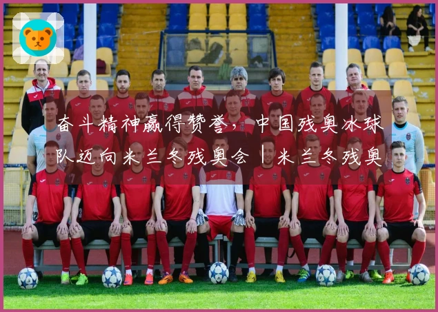 奋斗精神赢得赞誉，中国残奥冰球队迈向米兰冬残奥会｜米兰冬残奥会特别报道