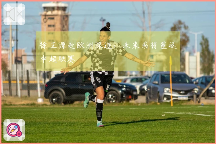 徐正源赴欧洲深造，未来或将重返中超联赛