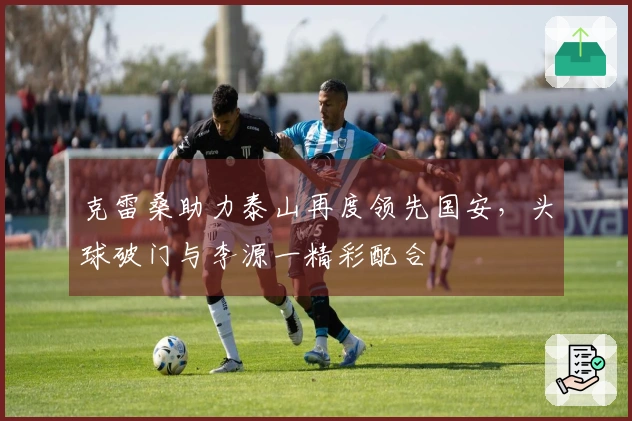 克雷桑助力泰山再度领先国安，头球破门与李源一精彩配合