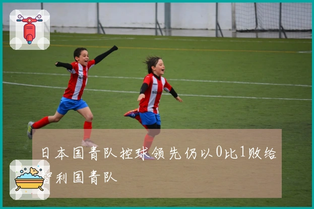 日本国青队控球领先仍以0比1败给智利国青队