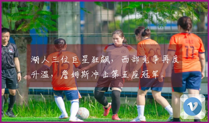 湖人三位巨星狂飙，西部竞争再度升温，詹姆斯冲击第五座冠军。